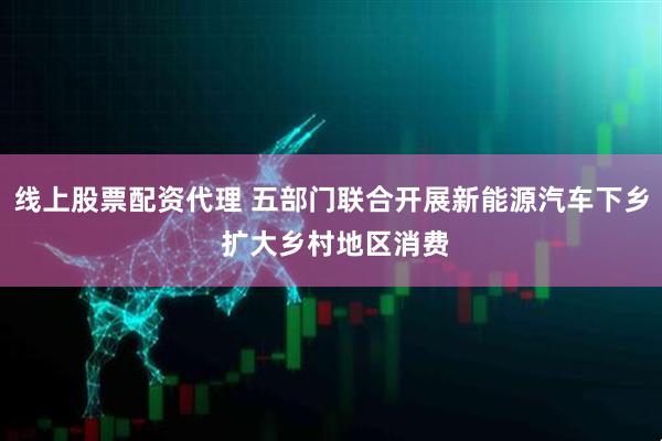 线上股票配资代理 五部门联合开展新能源汽车下乡 扩大乡村地区消费