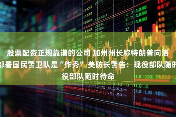 股票配资正规靠谱的公司 加州州长称特朗普向洛杉矶部署国民警卫队是“作秀” 美防长警告：现役部队随时待命