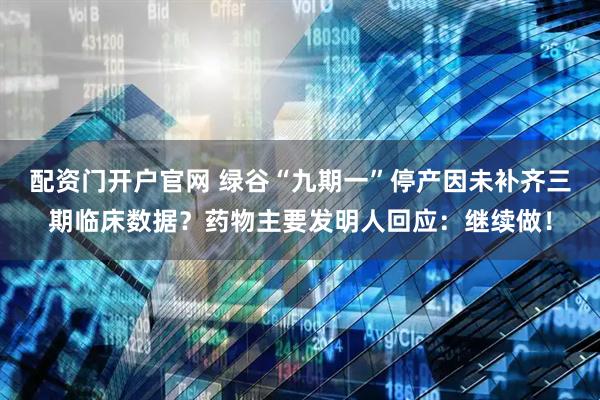 配资门开户官网 绿谷“九期一”停产因未补齐三期临床数据？药物主要发明人回应：继续做！