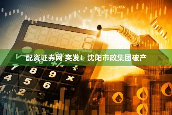 配资证券网 突发！沈阳市政集团破产