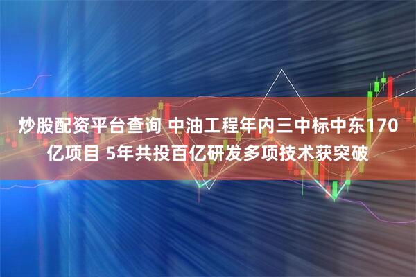 炒股配资平台查询 中油工程年内三中标中东170亿项目 5年共投百亿研发多项技术获突破