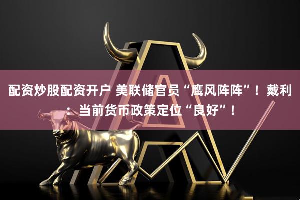 配资炒股配资开户 美联储官员“鹰风阵阵”！戴利：当前货币政策定位“良好”！