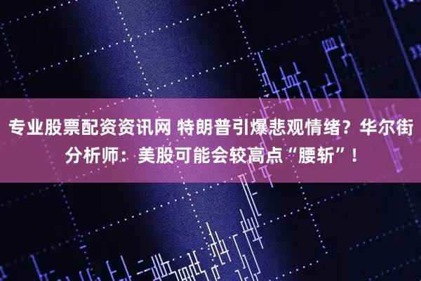 专业股票配资资讯网 特朗普引爆悲观情绪？华尔街分析师：美股可能会较高点“腰斩”！