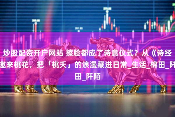炒股配资开户网站 擦脸都成了诗意仪式？从《诗经》邀来桃花，把「桃夭」的浪漫藏进日常_生活_棉田_阡陌