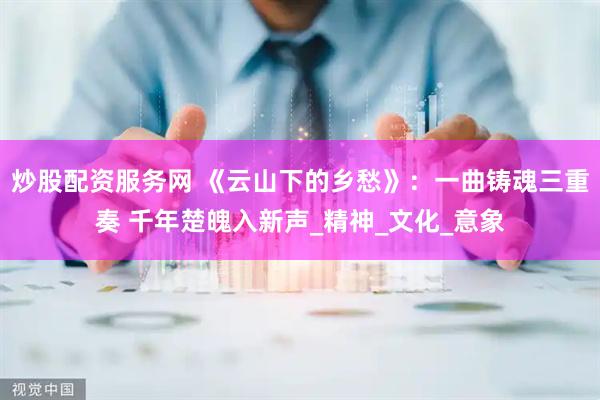 炒股配资服务网 《云山下的乡愁》：一曲铸魂三重奏 千年楚魄入新声_精神_文化_意象