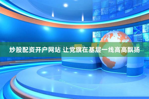 炒股配资开户网站 让党旗在基层一线高高飘扬