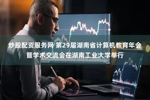 炒股配资服务网 第29届湖南省计算机教育年会暨学术交流会在湖南工业大学举行