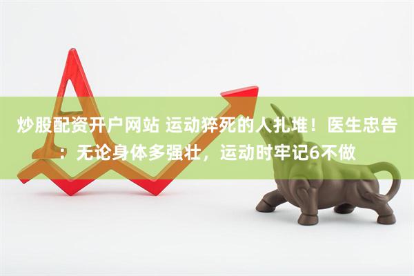 炒股配资开户网站 运动猝死的人扎堆！医生忠告：无论身体多强壮，运动时牢记6不做