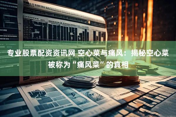 专业股票配资资讯网 空心菜与痛风：揭秘空心菜被称为“痛风菜”的真相