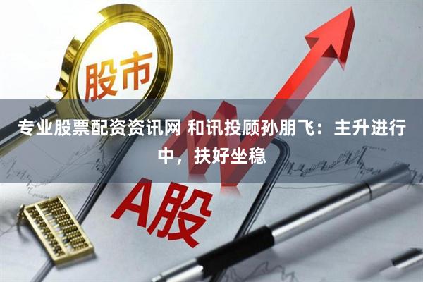 专业股票配资资讯网 和讯投顾孙朋飞：主升进行中，扶好坐稳