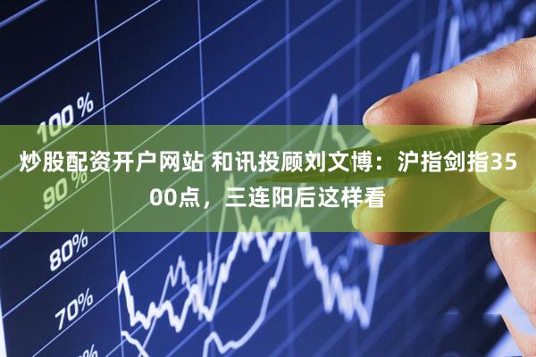 炒股配资开户网站 和讯投顾刘文博：沪指剑指3500点，三连阳后这样看