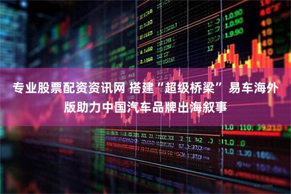 专业股票配资资讯网 搭建“超级桥梁” 易车海外版助力中国汽车品牌出海叙事