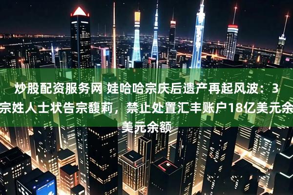 炒股配资服务网 娃哈哈宗庆后遗产再起风波：3名宗姓人士状告宗馥莉，禁止处置汇丰账户18亿美元余额