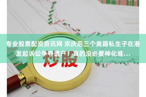 专业股票配资资讯网 宗庆后三个美籍私生子在港发起诉讼争夺遗产！真的没必要神化谁…