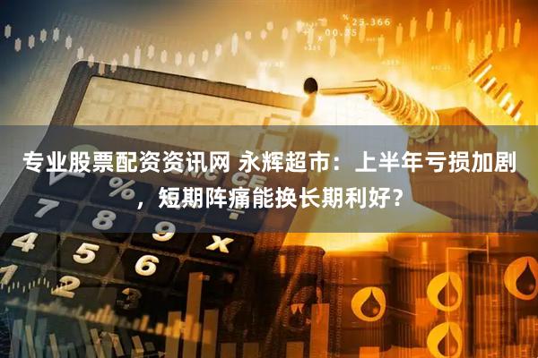 专业股票配资资讯网 永辉超市：上半年亏损加剧，短期阵痛能换长期利好？