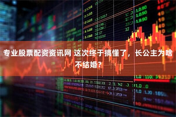 专业股票配资资讯网 这次终于搞懂了，长公主为啥不结婚？