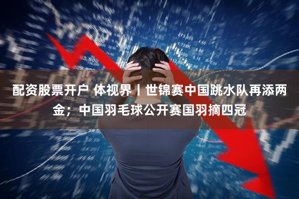 配资股票开户 体视界丨世锦赛中国跳水队再添两金；中国羽毛球公开赛国羽摘四冠
