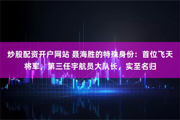 炒股配资开户网站 聂海胜的特殊身份：首位飞天将军，第三任宇航员大队长，实至名归