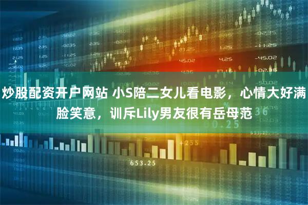 炒股配资开户网站 小S陪二女儿看电影,心情大好满脸笑意,训斥Lily男友很有岳母范