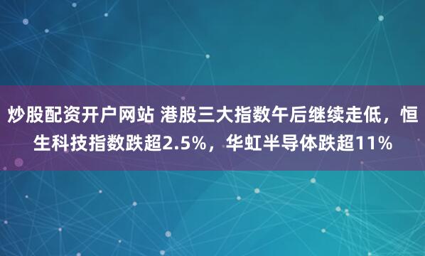 炒股配资开户网站 港股三大指数午后继续走低，恒生科技指数跌超2.5%，华虹半导体跌超11%