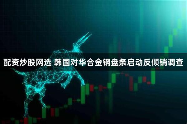 配资炒股网选 韩国对华合金钢盘条启动反倾销调查