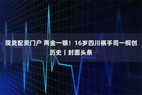 现货配资门户 两金一银！16岁四川棋手司一桐创历史丨封面头条