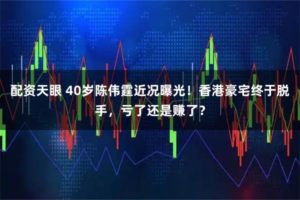 配资天眼 40岁陈伟霆近况曝光！香港豪宅终于脱手，亏了还是赚了？