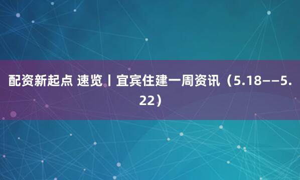 配资新起点 速览丨宜宾住建一周资讯（5.18——5.22）