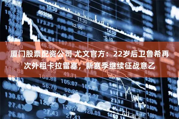 厦门股票配资公司 尤文官方：22岁后卫鲁希再次外租卡拉雷塞，新赛季继续征战意乙