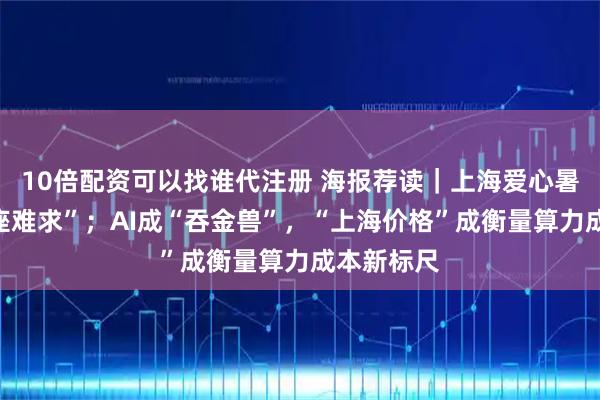 10倍配资可以找谁代注册 海报荐读｜上海爱心暑托班“一座难求”；AI成“吞金兽”，“上海价格”成衡量算力成本新标尺