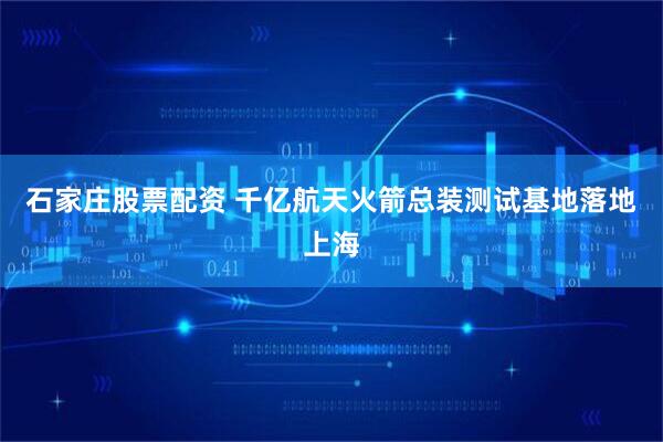 石家庄股票配资 千亿航天火箭总装测试基地落地上海