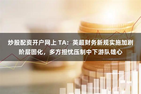炒股配资开户网上 TA：英超财务新规实施加剧阶层固化，多方担忧压制中下游队雄心