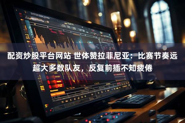 配资炒股平台网站 世体赞拉菲尼亚：比赛节奏远超大多数队友，反复前插不知疲倦