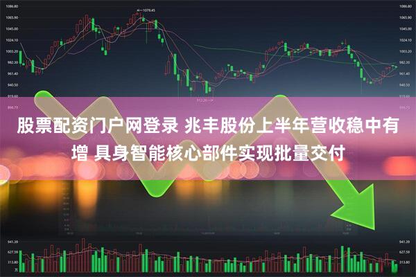 股票配资门户网登录 兆丰股份上半年营收稳中有增 具身智能核心部件实现批量交付