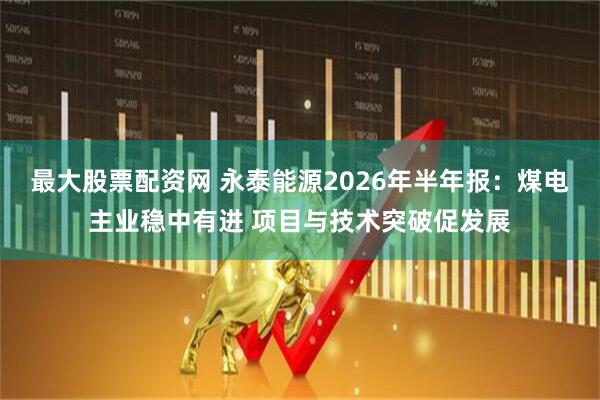 最大股票配资网 永泰能源2026年半年报：煤电主业稳中有进 项目与技术突破促发展