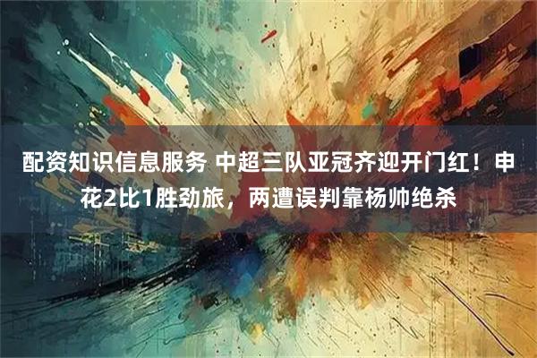 配资知识信息服务 中超三队亚冠齐迎开门红！申花2比1胜劲旅，两遭误判靠杨帅绝杀