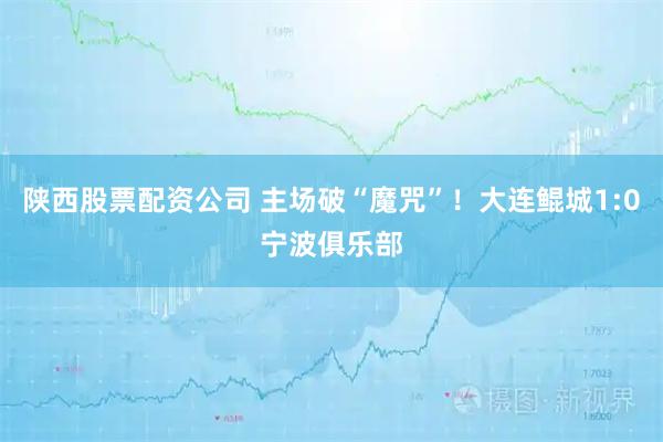 陕西股票配资公司 主场破“魔咒”！大连鲲城1:0宁波俱乐部