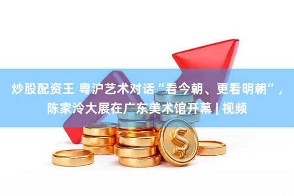 炒股配资王 粤沪艺术对话“看今朝、更看明朝”，陈家泠大展在广东美术馆开幕 | 视频