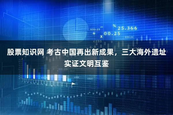 股票知识网 考古中国再出新成果，三大海外遗址实证文明互鉴