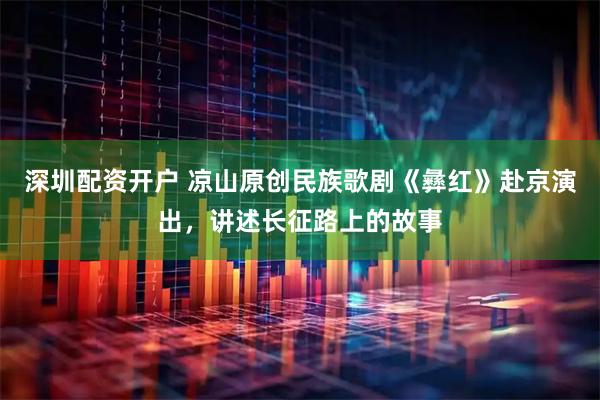 深圳配资开户 凉山原创民族歌剧《彝红》赴京演出，讲述长征路上的故事