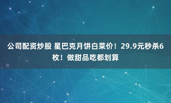 公司配资炒股 星巴克月饼白菜价！29.9元秒杀6枚！做甜品吃都划算