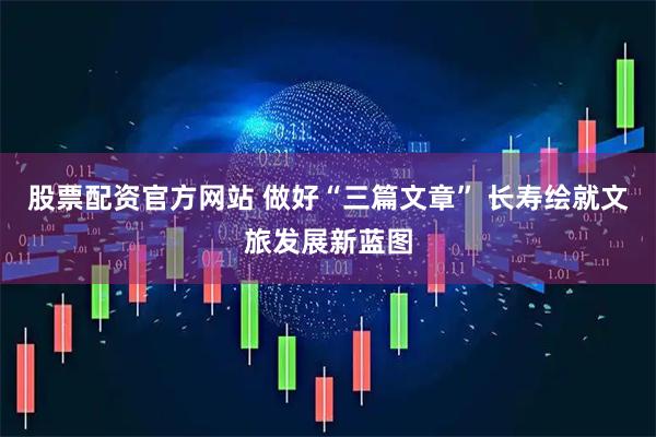 股票配资官方网站 做好“三篇文章” 长寿绘就文旅发展新蓝图